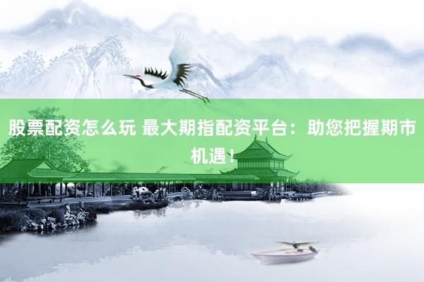 股票配资怎么玩 最大期指配资平台：助您把握期市机遇！