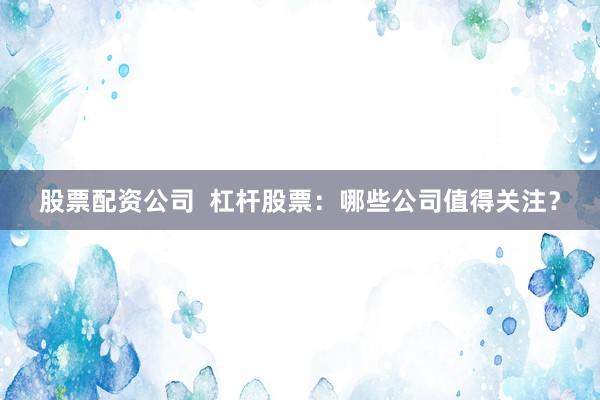 股票配资公司  杠杆股票：哪些公司值得关注？
