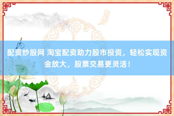 配资炒股网 淘宝配资助力股市投资，轻松实现资金放大，股票交易更灵活！