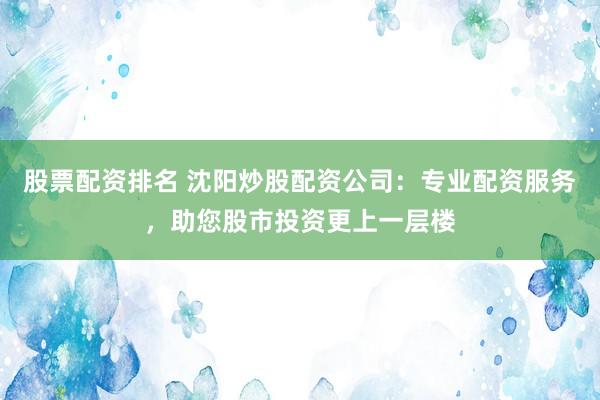 股票配资排名 沈阳炒股配资公司：专业配资服务，助您股市投资更上一层楼