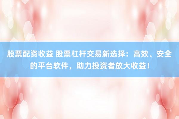 股票配资收益 股票杠杆交易新选择：高效、安全的平台软件，助力投资者放大收益！