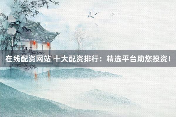 在线配资网站 十大配资排行：精选平台助您投资！