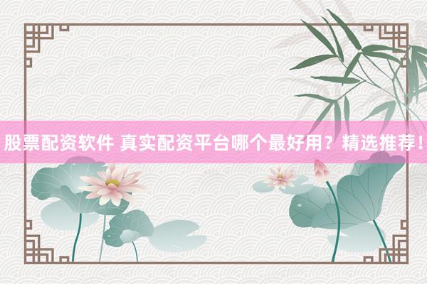 股票配资软件 真实配资平台哪个最好用？精选推荐！