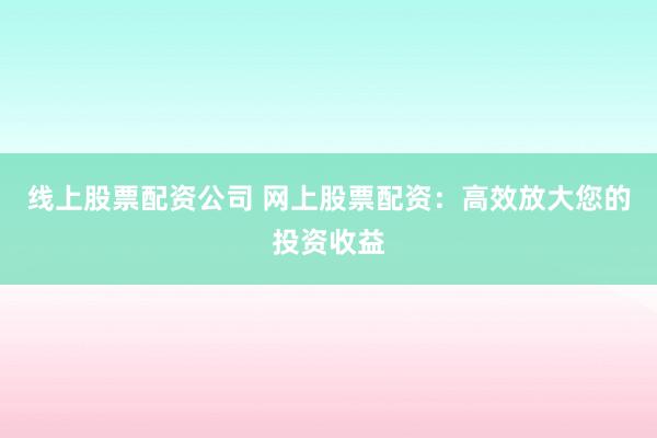 线上股票配资公司 网上股票配资：高效放大您的投资收益
