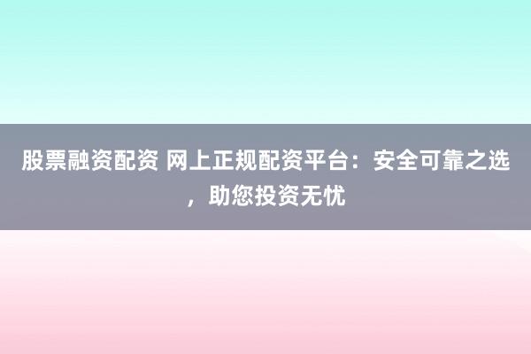 股票融资配资 网上正规配资平台：安全可靠之选，助您投资无忧