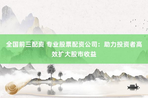全国前三配资 专业股票配资公司：助力投资者高效扩大股市收益