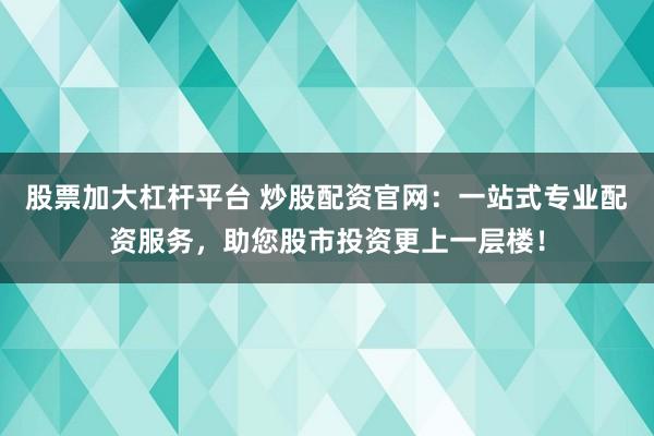 股票加大杠杆平台 炒股配资官网：一站式专业配资服务，助您股市投资更上一层楼！