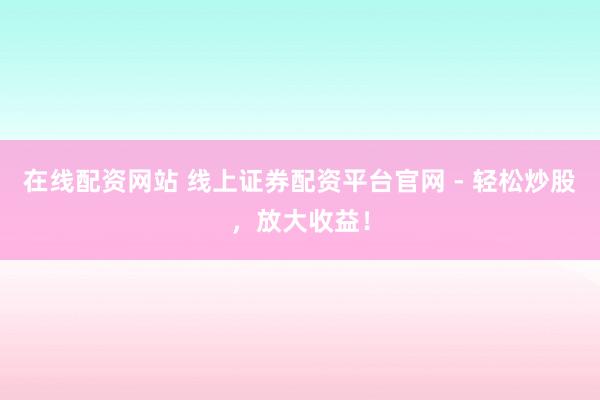 在线配资网站 线上证券配资平台官网 - 轻松炒股，放大收益！