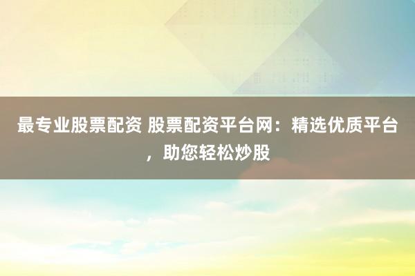 最专业股票配资 股票配资平台网：精选优质平台，助您轻松炒股