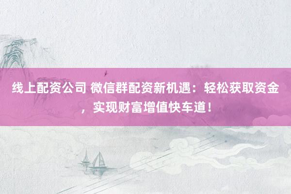 线上配资公司 微信群配资新机遇：轻松获取资金，实现财富增值快车道！