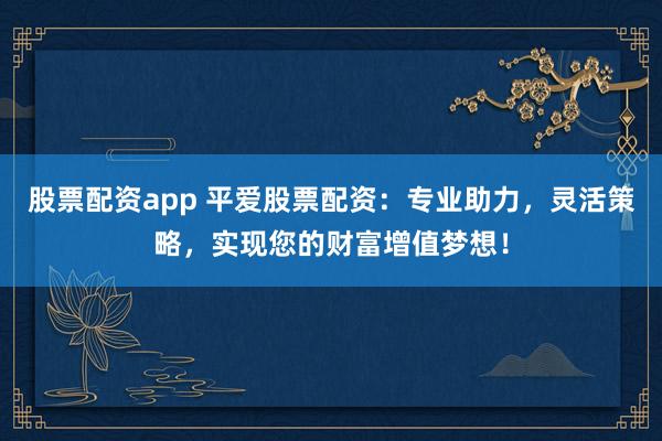 股票配资app 平爱股票配资：专业助力，灵活策略，实现您的财富增值梦想！