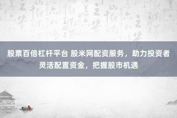 股票百倍杠杆平台 股米网配资服务，助力投资者灵活配置资金，把握股市机遇