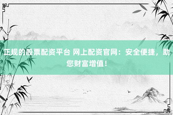 正规的股票配资平台 网上配资官网：安全便捷，助您财富增值！