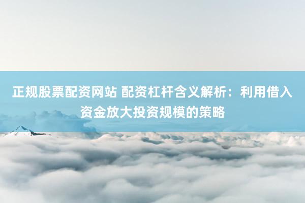 正规股票配资网站 配资杠杆含义解析：利用借入资金放大投资规模的策略