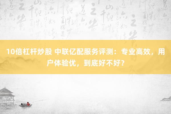 10倍杠杆炒股 中联亿配服务评测：专业高效，用户体验优，到底好不好？