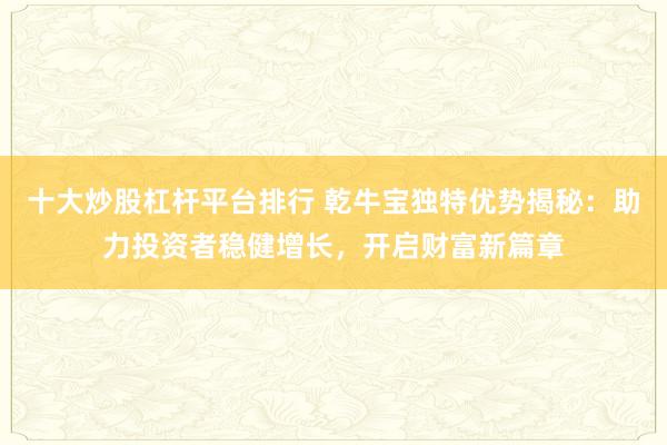 十大炒股杠杆平台排行 乾牛宝独特优势揭秘：助力投资者稳健增长，开启财富新篇章