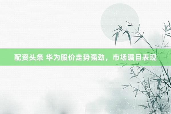 配资头条 华为股价走势强劲，市场瞩目表现