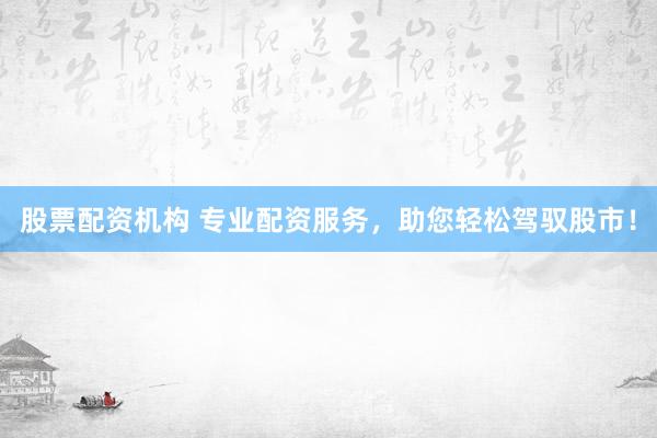 股票配资机构 专业配资服务，助您轻松驾驭股市！