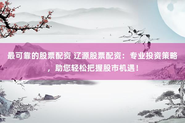 最可靠的股票配资 辽源股票配资：专业投资策略，助您轻松把握股市机遇！
