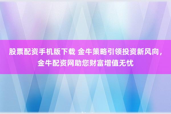 股票配资手机版下载 金牛策略引领投资新风向，金牛配资网助您财富增值无忧
