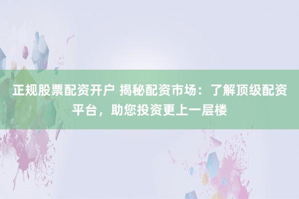 正规股票配资开户 揭秘配资市场：了解顶级配资平台，助您投资更上一层楼