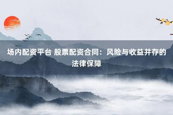 场内配资平台 股票配资合同：风险与收益并存的法律保障