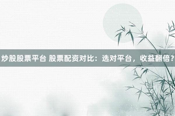 炒股股票平台 股票配资对比：选对平台，收益翻倍？