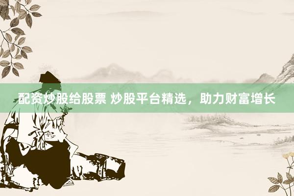 配资炒股给股票 炒股平台精选，助力财富增长