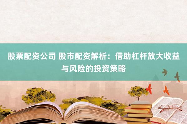 股票配资公司 股市配资解析：借助杠杆放大收益与风险的投资策略