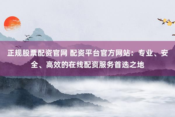 正规股票配资官网 配资平台官方网站：专业、安全、高效的在线配资服务首选之地