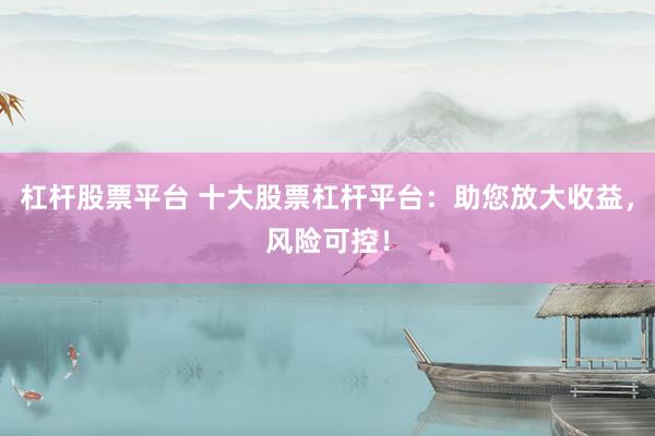 杠杆股票平台 十大股票杠杆平台：助您放大收益，风险可控！