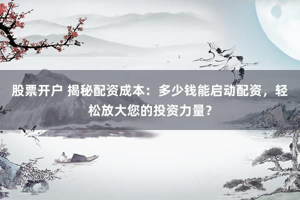 股票开户 揭秘配资成本：多少钱能启动配资，轻松放大您的投资力量？