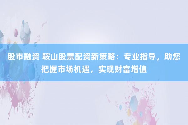 股市融资 鞍山股票配资新策略：专业指导，助您把握市场机遇，实现财富增值
