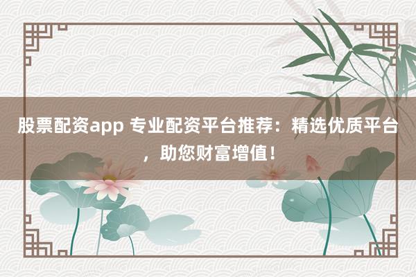 股票配资app 专业配资平台推荐：精选优质平台，助您财富增值！