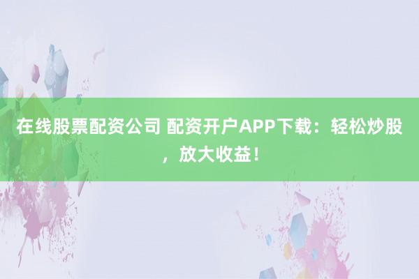 在线股票配资公司 配资开户APP下载：轻松炒股，放大收益！
