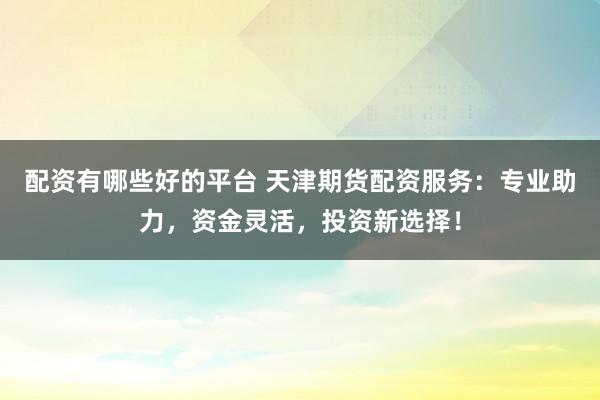 配资有哪些好的平台 天津期货配资服务：专业助力，资金灵活，投资新选择！