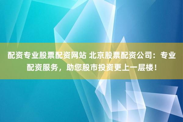 配资专业股票配资网站 北京股票配资公司：专业配资服务，助您股市投资更上一层楼！