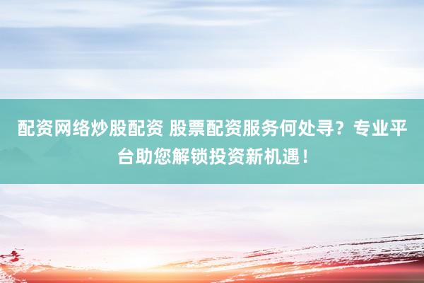 配资网络炒股配资 股票配资服务何处寻？专业平台助您解锁投资新机遇！