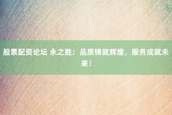 股票配资论坛 永之胜：品质铸就辉煌，服务成就未来！