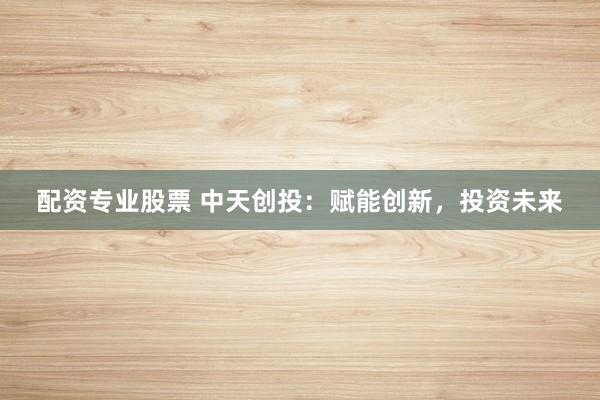 配资专业股票 中天创投：赋能创新，投资未来