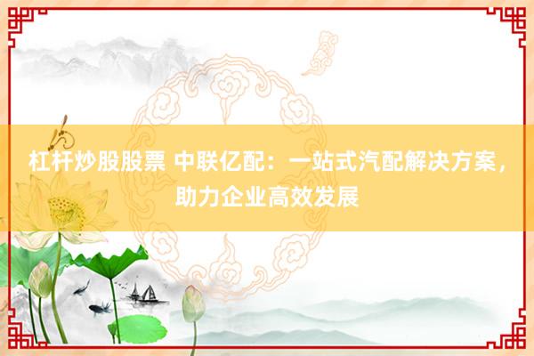 杠杆炒股股票 中联亿配：一站式汽配解决方案，助力企业高效发展