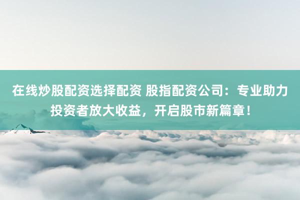 在线炒股配资选择配资 股指配资公司：专业助力投资者放大收益，开启股市新篇章！