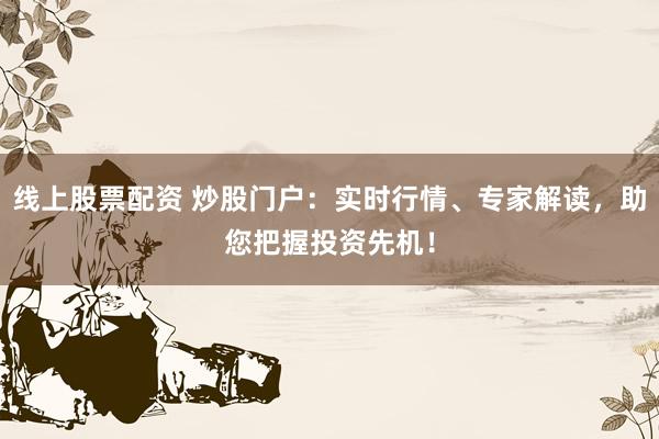 线上股票配资 炒股门户：实时行情、专家解读，助您把握投资先机！