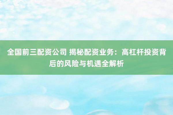 全国前三配资公司 揭秘配资业务：高杠杆投资背后的风险与机遇全解析
