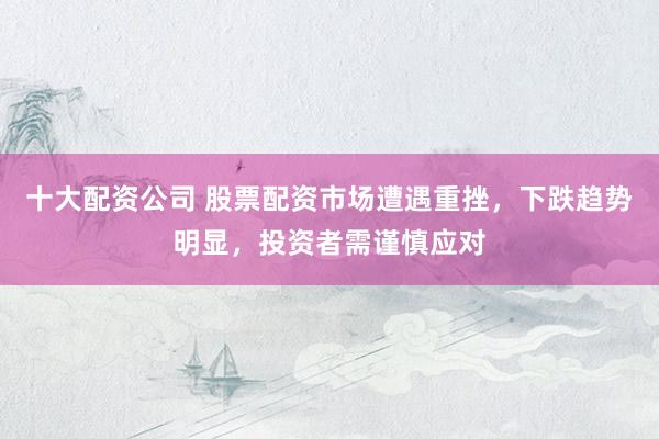 十大配资公司 股票配资市场遭遇重挫，下跌趋势明显，投资者需谨慎应对