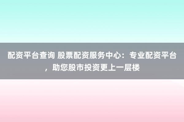 配资平台查询 股票配资服务中心：专业配资平台，助您股市投资更上一层楼